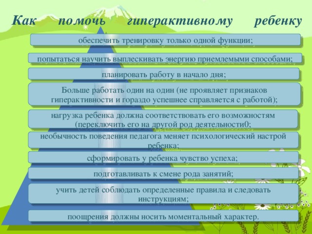 Как помочь гиперактивному ребенку   обеспечить тренировку только одной функции; попытаться научить выплескивать энергию приемлемыми способами; планировать работу в начало дня; Больше работать один на один (не проявляет признаков гиперактивности и гораздо успешнее справляется с работой); нагрузка ребенка должна соответствовать его возможностям (переключить его на другой род деятельности0; необычность поведения педагога меняет психологический настрой ребенка; сформировать у ребенка чувство успеха; подготавливать к смене рода занятий; учить детей соблюдать определенные правила и следовать инструкциям; поощрения должны носить моментальный характер.