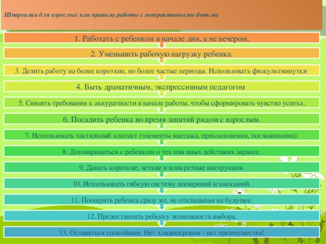 Шпаргалка для взрослых или правила работы с гиперактивными детьми   12. Предоставлять ребенку возможность выбора. 11. Поощрять ребенка сразу же, не откладывая на будущее. 10. Использовать гибкую систему поощрений и наказаний. 9. Давать короткие, четкие и конкретные инструкции. 8. Договариваться с ребенком о тех или иных действиях заранее. 7. Использовать тактильный контакт (элементы массажа, прикосновения, поглаживания). 6. Посадить ребенка во время занятий рядом с взрослым. 5. Снизить требования к аккуратности в начале работы, чтобы сформировать чувство успеха. 4. Быть драматичным, экспрессивным педагогом . 3. Делить работу на более короткие, но более частые периоды. Использовать физкультминутки . 2. Уменьшить рабочую нагрузку ребенка. 1. Работать с ребенком в начале дня, а не вечером. 13. Оставаться спокойным. Нет хладнокровия - нет преимущества!