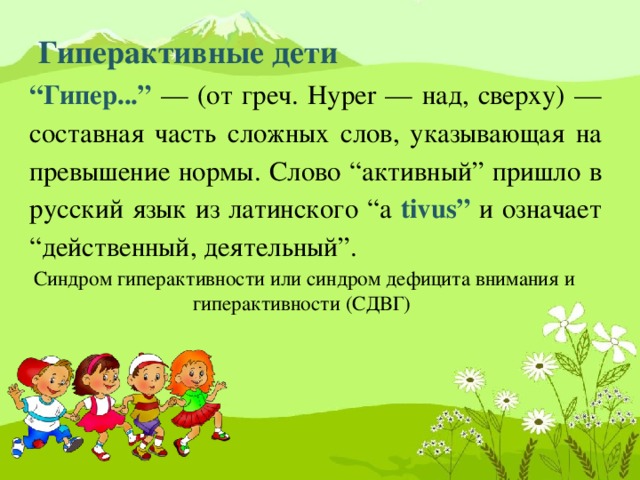 Гиперактивные дети   “ Гипер...” — (от греч. Hyper — над, сверху) — составная часть сложных слов, указывающая на превышение нормы. Слово “активный” пришло в русский язык из латинского “a tivus” и означает “действенный, деятельный”. Синдром гиперактивности или синдром дефицита внимания и гиперактивности (СДВГ)