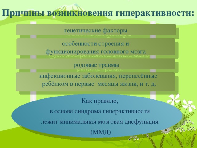 Как правило, в основе синдрома гиперактивности лежит минимальная мозговая дисфункция (ММД) Причины возникновения гиперактивности:  генетические факторы  особенности строения и функционирования головного мозга  родовые травмы инфекционные заболевания, перенесённые ребёнком в первые месяцы жизни, и т. д.