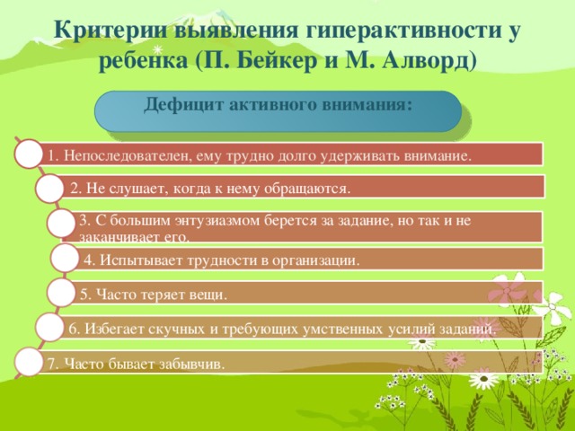 Критерии выявления гиперактивности у ребенка (П. Бейкер и М. Алворд) Дефицит активного внимания: 1. Непоследователен, ему трудно долго удерживать внимание. 2. Не слушает, когда к нему обращаются . 3. С большим энтузиазмом берется за задание, но так и не заканчивает его. 4. Испытывает трудности в организации. 5. Часто теряет вещи. 6. Избегает скучных и требующих умственных усилий заданий. 7. Часто бывает забывчив.