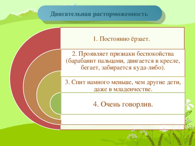 Двигательная расторможенность     1. Постоянно ёрзает. 2. Проявляет признаки беспокойства (барабанит пальцами, двигается в кресле, бегает, забирается куда-либо). 3. Спит намного меньше, чем другие дети, даже в младенчестве. 4. Очень говорлив.