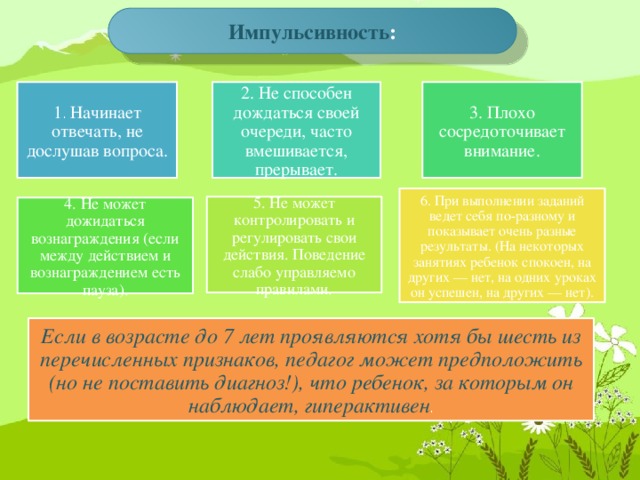 Импульсивность : 1 . Начинает отвечать, не дослушав вопроса. 2. Не способен дождаться своей очереди, часто вмешивается, прерывает. 3. Плохо сосредоточивает внимание. 6. При выполнении заданий ведет себя по-разному и показывает очень разные результаты. (На некоторых занятиях ребенок спокоен, на других — нет, на одних уроках он успешен, на других — нет). 5. Не может контролировать и регулировать свои действия. Поведение слабо управляемо правилами. 4. Не может дожидаться вознаграждения (если между действием и вознаграждением есть пауза). Если в возрасте до 7 лет проявляются хотя бы шесть из перечисленных признаков, педагог может предположить (но не поставить диагноз!), что ребенок, за которым он наблюдает, гиперактивен .