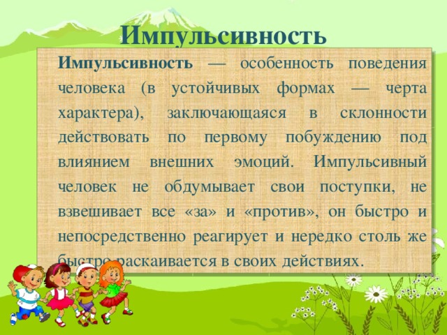 Импульсивность Импульсивность — особенность поведения человека (в устойчивых формах — черта характера), заключающаяся в склонности действовать по первому побуждению под влиянием внешних эмоций. Импульсивный человек не обдумывает свои поступки, не взвешивает все «за» и «против», он быстро и непосредственно реагирует и нередко столь же быстро раскаивается в своих действиях.