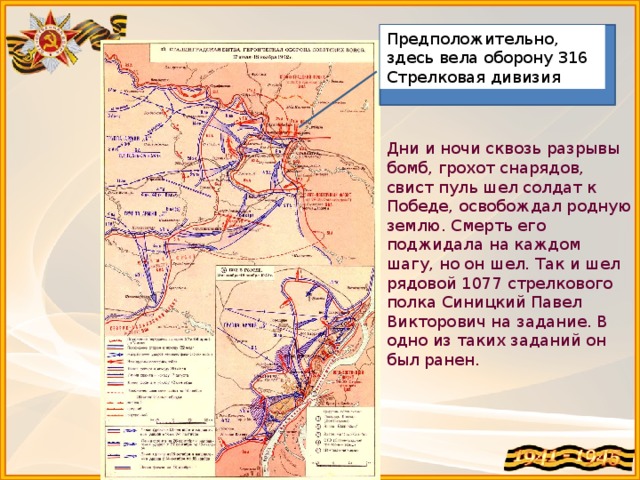 Предположительно, здесь вела оборону 316 Стрелковая дивизия + Дни и ночи сквозь разрывы бомб, грохот снарядов, свист пуль шел солдат к Победе, освобождал родную землю. Смерть его поджидала на каждом шагу, но он шел. Так и шел рядовой 1077 стрелкового полка Синицкий Павел Викторович на задание. В одно из таких заданий он был ранен.