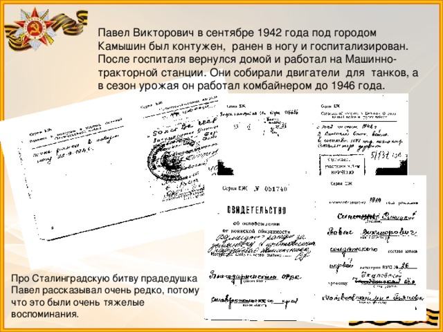 Павел Викторович в сентябре 1942 года под городом Камышин был контужен, ранен в ногу и госпитализирован. После госпиталя вернулся домой и работал на Машинно-тракторной станции. Они собирали двигатели для танков, а в сезон урожая он работал комбайнером до 1946 года. Про Сталинградскую битву прадедушка Павел рассказывал очень редко, потому что это были очень тяжелые воспоминания.