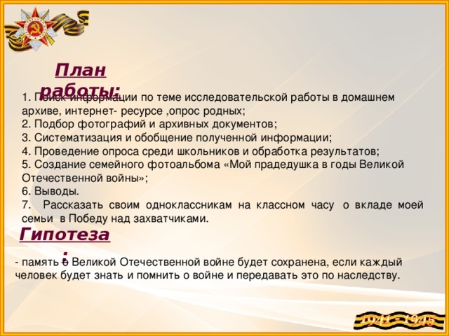 План работы: 1. Поиск информации по теме исследовательской работы в домашнем архиве, интернет- ресурсе ,опрос родных; 2. Подбор фотографий и архивных документов; 3. Систематизация и обобщение полученной информации; 4. Проведение опроса среди школьников и обработка результатов; 5. Создание семейного фотоальбома «Мой прадедушка в годы Великой Отечественной войны»; 6. Выводы. 7. Рассказать своим одноклассникам на классном часу  о вкладе моей семьи  в Победу над захватчиками. Гипотеза: - память о Великой Отечественной войне будет сохранена, если каждый человек будет знать и помнить о войне и передавать это по наследству.