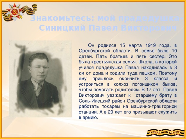 Знакомьтесь: мой прадедушка- Синицкий Павел Викторович Он родился 15 марта 1919 года, в Оренбургской области. В семье было 10 детей. Пять братьев и пять сестер. Это была крестьянская семья. Школа, в которой учился прадедушка Павел находилась в 3 км от дома и ходили туда пешком. Поэтому ему пришлось окончить 3 класса и устроиться в колхоз погонщиком быков, чтобы помогать родителям. В 17 лет Павел Викторович уезжает к старшему брату в Соль-Илецкий район Оренбургской области работать токарем на машинно-тракторной станции. А в 20 лет его призывают служить в армию.