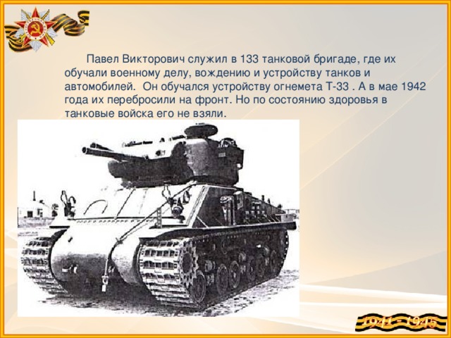 Павел Викторович служил в 133 танковой бригаде, где их обучали военному делу, вождению и устройству танков и автомобилей. Он обучался устройству огнемета Т-33 . А в мае 1942 года их перебросили на фронт. Но по состоянию здоровья в танковые войска его не взяли.