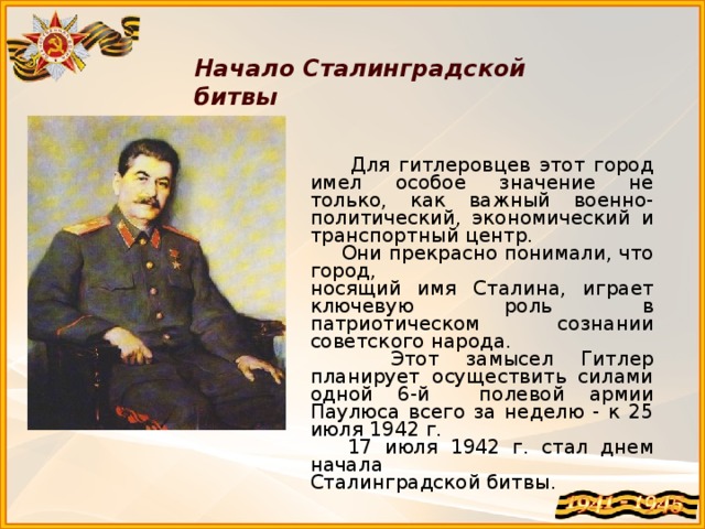 Начало Сталинградской битвы  Для гитлеровцев этот город имел особое значение не только, как важный военно-политический, экономический и транспортный центр.  Они прекрасно понимали, что город, носящий имя Сталина, играет ключевую роль в патриотическом сознании советского народа.  Этот замысел Гитлер планирует осуществить силами одной 6-й полевой армии Паулюса всего за неделю - к 25 июля 1942 г.  17 июля 1942 г. стал днем начала Сталинградской битвы.