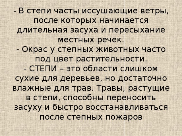 - В степи часты иссушающие ветры, после которых начинается длительная засуха и пересыхание местных речек.  - Окрас у степных животных часто под цвет растительности.  - СТЕПИ – это области слишком сухие для деревьев, но достаточно влажные для трав. Травы, растущие в степи, способны переносить засуху и быстро восстанавливаться после степных пожаров