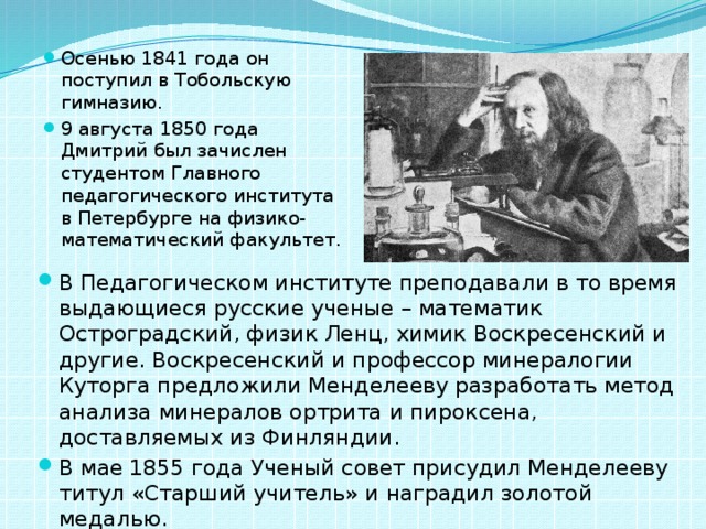 Осенью 1841 года он поступил в Тобольскую гимназию. 9 августа 1850 года Дмитрий был зачислен студентом Главного педагогического института в Петербурге на физико-математический факультет. В Педагогическом институте преподавали в то время выдающиеся русские ученые – математик Остроградский, физик Ленц, химик Воскресенский и другие. Воскресенский и профессор минералогии Куторга предложили Менделееву разработать метод анализа минералов ортрита и пироксена, доставляемых из Финляндии. В мае 1855 года Ученый совет присудил Менделееву титул «Старший учитель» и наградил золотой медалью.