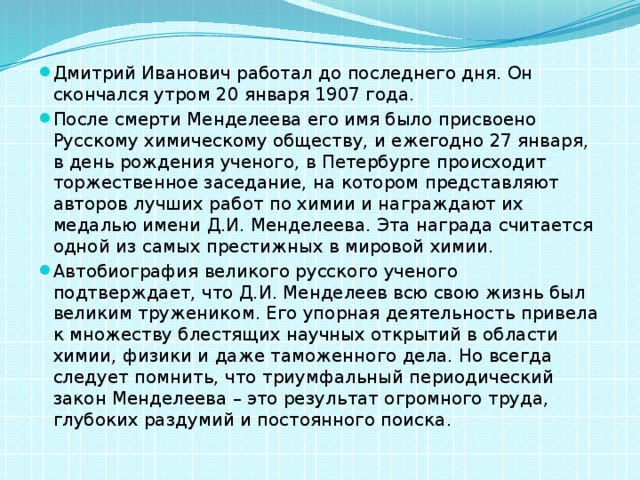 Дмитрий Иванович работал до последнего дня. Он скончался утром 20 января 1907 года. После смерти Менделеева его имя было присвоено Русскому химическому обществу, и ежегодно 27 января, в день рождения ученого, в Петербурге происходит торжественное заседание, на котором представляют авторов лучших работ по химии и награждают их медалью имени Д.И. Менделеева. Эта награда считается одной из самых престижных в мировой химии. Автобиография великого русского ученого подтверждает, что Д.И. Менделеев всю свою жизнь был великим тружеником. Его упорная деятельность привела к множеству блестящих научных открытий в области химии, физики и даже таможенного дела. Но всегда следует помнить, что триумфальный периодический закон Менделеева – это результат огромного труда, глубоких раздумий и постоянного поиска.