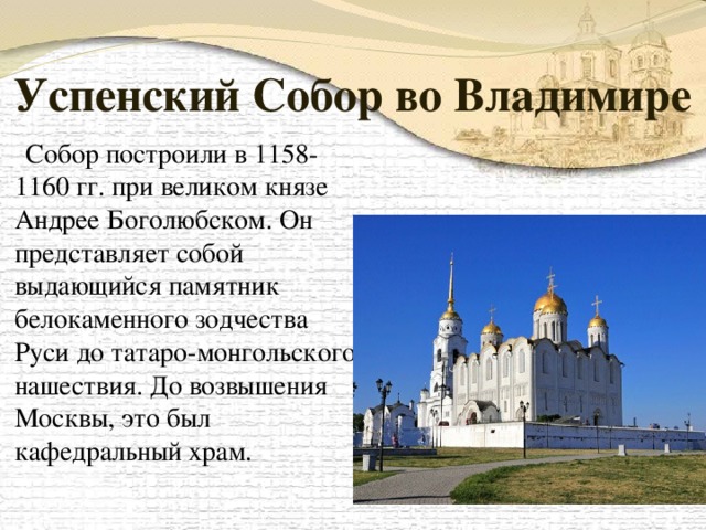 Успенский Собор во Владимире  Собор построили в 1158-1160 гг. при великом князе Андрее Боголюбском. Он представляет собой выдающийся памятник белокаменного зодчества Руси до татаро-монгольского нашествия. До возвышения Москвы, это был кафедральный храм.