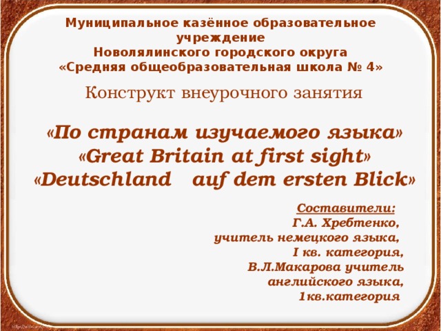 Муниципальное казённое образовательное учреждение Новолялинского городского округа «Средняя общеобразовательная школа № 4» Конструкт внеурочного занятия «По странам изучаемого языка» « Great Britain at first sight» «Deutschland auf dem ersten Blick»  Составители:  Г.А. Хребтенко, учитель немецкого языка, I кв. категория, В.Л.Макарова учитель английского языка, 1кв.категория