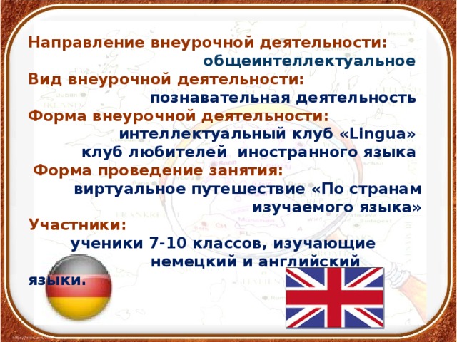 Направление внеурочной деятельности:  общеинтеллектуальное Вид внеурочной деятельности: познавательная деятельность Форма внеурочной деятельности: интеллектуальный клуб «Lingua» клуб любителей иностранного языка  Форма проведение занятия: виртуальное путешествие «По странам изучаемого языка» Участники:  ученики 7-10 классов, изучающие  немецкий и английский языки.