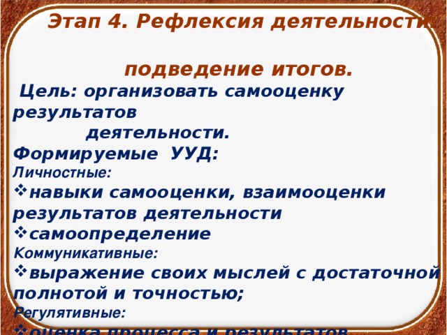 Этап 4. Рефлексия деятельности:  подведение итогов.  Цель: организовать самооценку результатов  деятельности. Формируемые УУД: Личностные:  навыки самооценки, взаимооценки результатов деятельности самоопределение Коммуникативные: выражение своих мыслей с достаточной полнотой и точностью; Регулятивные: