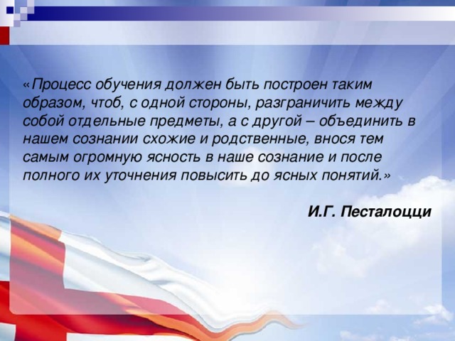 « Процесс обучения должен быть построен таким образом, чтоб, с одной стороны, разграничить между собой отдельные предметы, а с другой – объединить в нашем сознании схожие и родственные, внося тем самым огромную ясность в наше сознание и после полного их уточнения повысить до ясных понятий.» И.Г. Песталоцци