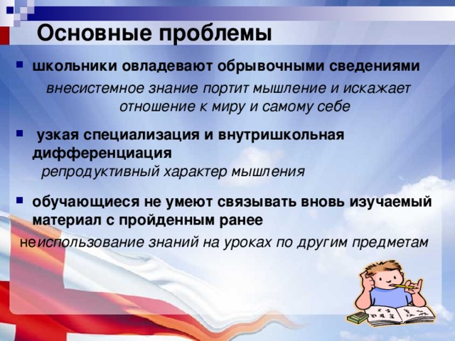 Основные проблемы школьники овладевают обрывочными сведениями  внесистемное знание портит мышление и искажает отношение к миру и самому себе   узкая специализация и внутришкольная дифференциация   репродуктивный характер мышления  обучающиеся не умеют связывать вновь изучаемый материал с пройденным ранее  не использование знаний на уроках по другим предметам