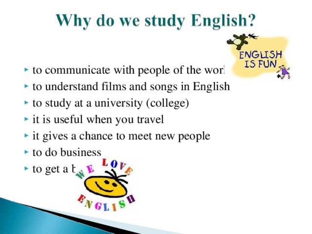 to communicate with people of the world  to understand films and songs in English  to study at a university (college)  it is useful when you travel it gives a chance to meet new people to do business to get a better job