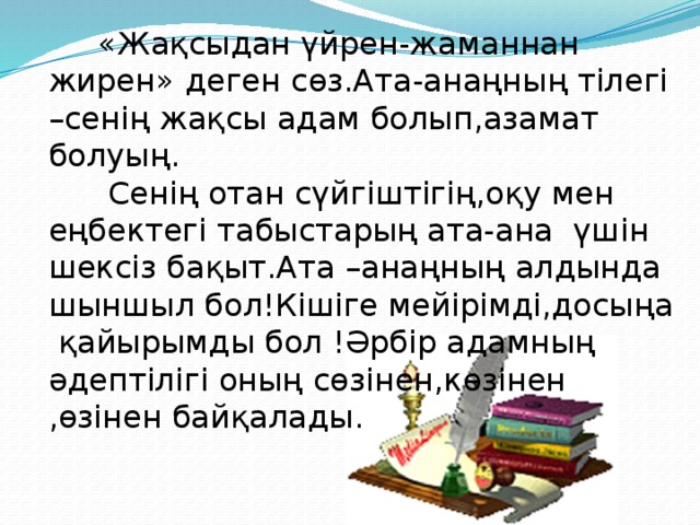 «Жақсыдан үйрен-жаманнан жирен» деген сөз.Ата-анаңның тілегі –сенің жақсы адам болып,азамат болуың.  Сенің отан сүйгіштігің,оқу мен еңбектегі табыстарың ата-ана үшін шексіз бақыт.Ата –анаңның алдында шыншыл бол!Кішіге мейірімді,досыңа қайырымды бол !Әрбір адамның әдептілігі оның сөзінен,көзінен ,өзінен байқалады.