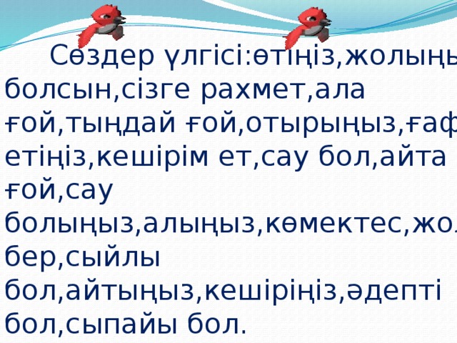 Сөздер үлгісі:өтіңіз,жолыңыз болсын,сізге рахмет,ала ғой,тыңдай ғой,отырыңыз,ғафу етіңіз,кешірім ет,сау бол,айта ғой,сау болыңыз,алыңыз,көмектес,жол бер,сыйлы бол,айтыңыз,кешіріңіз,әдепті бол,сыпайы бол.