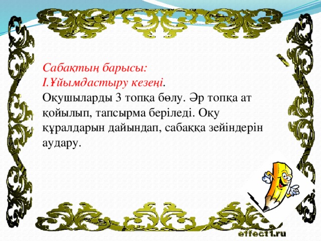 Сабақтың барысы: I.Ұйымдастыру кезеңі . Оқушыларды 3 топқа бөлу. Әр топқа ат қойылып, тапсырма беріледі. Оқу құралдарын дайындап, сабаққа зейіндерін аудару.