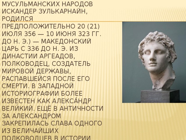 Алекса́ндр Македо́нский , у мусульманских народов Искандер Зулькарнайн, родился предположительно 20 (21) июля 356 — 10 июня 323 гг. до н. э.) — македонский царь с 336 до н. э. из династии Аргеадов, полководец, создатель мировой державы, распавшейся после его смерти. В западной историографии более известен как Алекса́ндр Вели́кий. Ещё в Античности за Александром закрепилась слава одного из величайших полководцев в истории