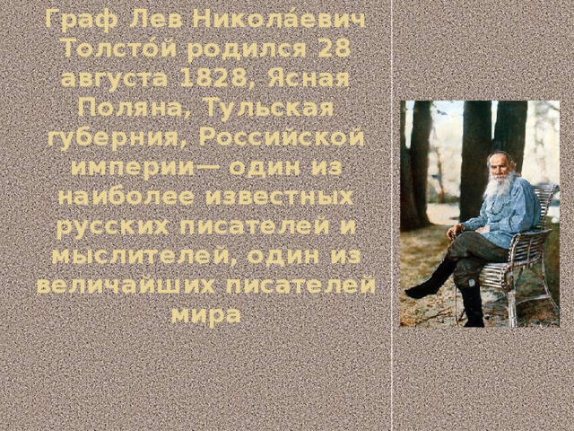Граф Лев Никола́евич Толсто́й родился 28 августа 1828, Ясная Поляна, Тульская губерния, Российской империи— один из наиболее известных русских писателей и мыслителей, один из величайших писателей мира