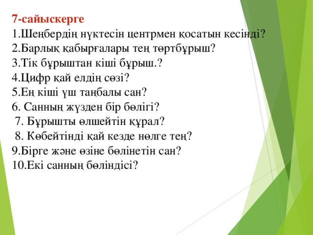 7-сайыскерге  1.Шеңбердің нүктесін центрмен қосатын кесінді?   2.Барлық қабырғалары тең төртбұрыш? 3.Тік бұрыштан кіші бұрыш.? 4.Цифр қай елдің сөзі? 5.Ең кіші үш таңбалы сан? 6. Санның жүзден бір бөлігі?  7. Бұрышты өлшейтін құрал?   8. Көбейтінді қай кезде нөлге тең?  9.Бірге және өзіне бөлінетін сан? 10.Екі санның бөліндісі?