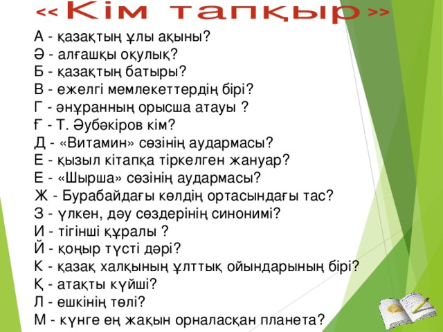 А - қазақтың ұлы ақыны?  Ә - алғашқы оқулық?  Б - қазақтың батыры?  В - ежелгі мемлекеттердің бірі?  Г - әнұранның орысша атауы ?  Ғ - Т. Әубәкіров кім?  Д - «Витамин» сөзінің аудармасы? Е - қызыл кітапқа тіркелген жануар?  Е - «Шырша» сөзінің аудармасы? Ж - Бурабайдағы көлдің ортасындағы тас?  З - үлкен, дәу сөздерінің синонимі?  И - тігінші құралы ?  Й - қоңыр түсті дәрі?  К - қазақ халқының ұлттық ойындарының бірі?  Қ - атақты күйші?  Л - ешкінің төлі?  М - күнге ең жақын орналасқан планета?