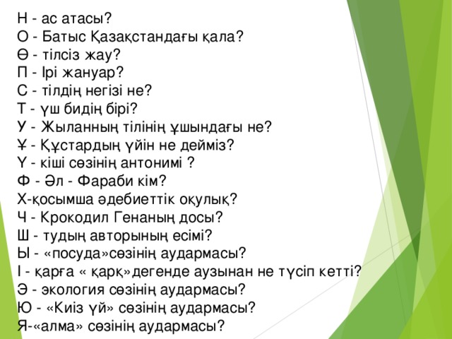 Н - ас атасы? О - Батыс Қазақстандағы қала?  Ө - тілсіз жау?  П - Ірі жануар?  С - тілдің негізі не?  Т - үш бидің бірі?  У - Жыланның тілінің ұшындағы не?  Ұ - Құстардың үйін не дейміз?  Ү - кіші сөзінің антонимі ?  Ф - Әл - Фараби кім? Х-қосымша әдебиеттік оқулық?  Ч - Крокодил Генаның досы?  Ш - тудың авторының есімі?  Ы - «посуда»сөзінің аудармасы?  І - қарға « қарқ»дегенде аузынан не түсіп кетті?  Э - экология сөзінің аудармасы?  Ю - «Киіз үй» сөзінің аудармасы? Я-«алма» сөзінің аудармасы?