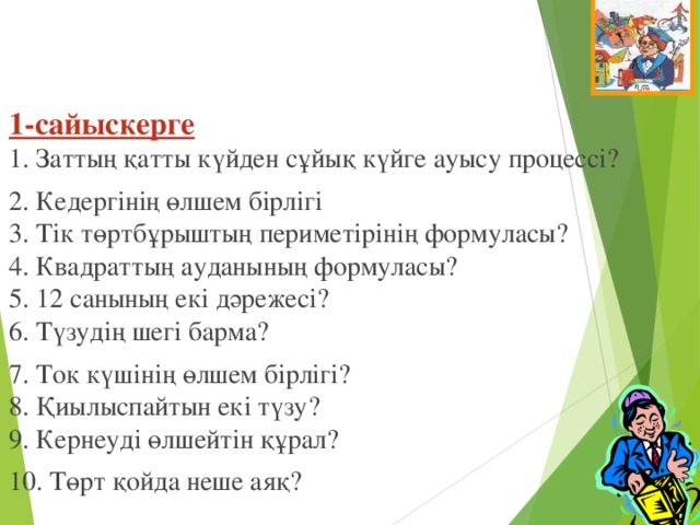 1-сайыскерге  1. Заттың қатты күйден сұйық күйге ауысу процессі? 2. Кедергінің өлшем бірлігі  3. Тік төртбұрыштың периметірінің формуласы?  4. Квадраттың ауданының формуласы?  5. 12 санының екі дәрежесі?  6. Түзудің шегі барма? 7. Ток күшінің өлшем бірлігі?  8. Қиылыспайтын екі түзу?    9. Кернеуді өлшейтін құрал?   10. Төрт қойда неше аяқ?  