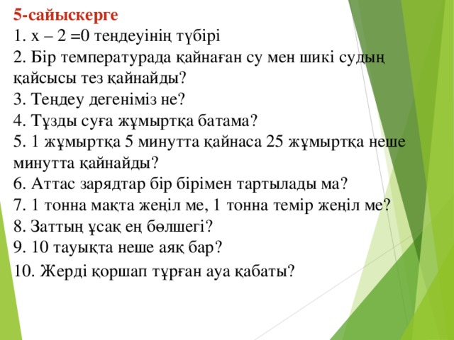 5-сайыскерге   1. х – 2 =0 теңдеуінің түбірі  2. Бір температурада қайнаған су мен шикі судың қайсысы тез қайнайды?  3. Теңдеу дегеніміз не?  4. Тұзды суға жұмыртқа батама? 5. 1 жұмыртқа 5 минутта қайнаса 25 жұмыртқа неше минутта қайнайды?  6. Аттас зарядтар бір бірімен тартылады ма? 7. 1 тонна мақта жеңіл ме, 1 тонна темір жеңіл ме?  8. Заттың ұсақ ең бөлшегі?    9. 10 тауықта неше аяқ бар?  10. Жерді қоршап тұрған ауа қабаты?  