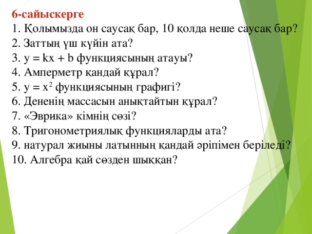 6-сайыскерге  1. Қолымызда он саусақ бар, 10 қолда неше саусақ бар?  2. Заттың үш күйін ата?  3. у = kx + b функциясының атауы?  4. Амперметр қандай құрал?  5. y = x 2 функциясының графигі?  6. Дененің массасын анықтайтын құрал?  7. «Эврика» кімнің сөзі?    8. Тригонометриялық функцияларды ата?  9. натурал жиыны латынның қандай әріпімен беріледі?    10. Алгебра қай сөзден шыққан?