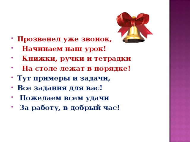 Прозвенел уже звонок,  Начинаем наш урок!  Книжки, ручки и тетрадки  На столе лежат в порядке! Тут примеры и задачи, Все задания для вас!  Пожелаем всем удачи  За работу, в добрый час!