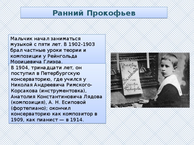 Ранний Прокофьев Мальчик начал заниматься музыкой с пяти лет. В 1902-1903 брал частные уроки теории и композиции у Рейнгольда Морицевича Глиэра. В 1904, тринадцати лет, он поступил в Петербургскую консерваторию, где учился у Николая Андреевича Римского-Корсакова (инструментовка), Анатолия Константиновича Лядова (композиция), А. Н. Есиповой (фортепиано); окончил консерваторию как композитор в 1909, как пианист — в 1914.