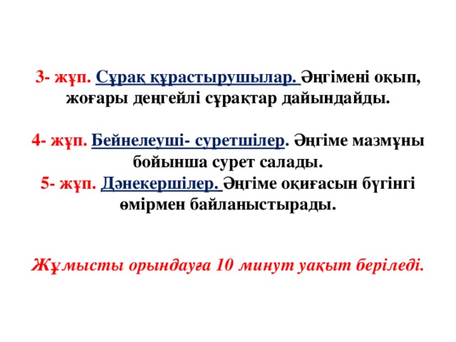 3- жұп. Сұрақ құрастырушылар. Әңгімені оқып, жоғары деңгейлі сұрақтар дайындайды.   4- жұп. Бейнелеуші- суретшілер . Әңгіме мазмұны бойынша сурет салады.  5- жұп. Дәнекершілер.  Әңгіме оқиғасын бүгінгі өмірмен байланыстырады.    Жұмысты орындауға 10 минут уақыт беріледі.