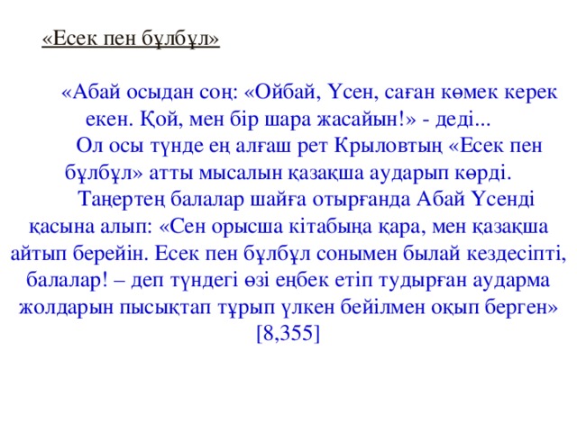 «Есек пен бұлбұл»   «Абай осыдан соң: «Ойбай, Үсен, саған көмек керек екен. Қой, мен бір шара жасайын!» - деді...  Ол осы түнде ең алғаш рет Крыловтың «Есек пен бұлбұл» атты мысалын қазақша аударып көрді. Таңертең балалар шайға отырғанда Абай Үсенді қасына алып: «Сен орысша кітабыңа қара, мен қазақша айтып берейін. Есек пен бұлбұл сонымен былай кездесіпті, балалар! – деп түндегі өзі еңбек етіп тудырған аударма жолдарын пысықтап тұрып үлкен бейілмен оқып берген» [8,355]