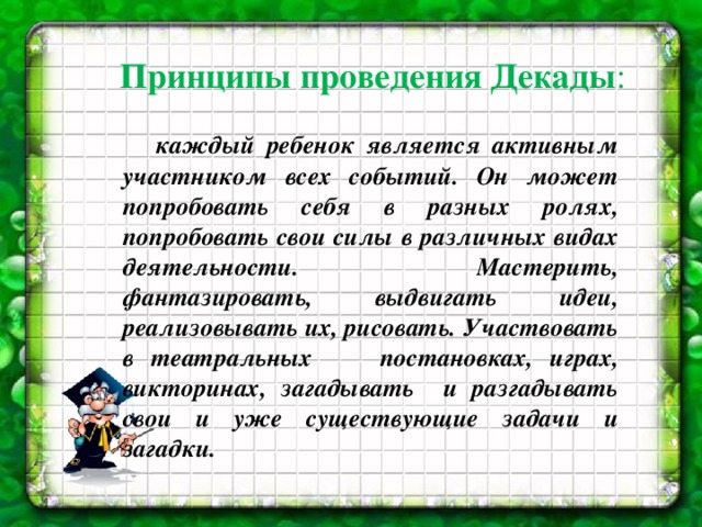 Принципы проведения Декады :  каждый ребенок является активным участником всех событий. Он может попробовать себя в разных ролях, попробовать свои силы в различных видах деятельности. Мастерить, фантазировать, выдвигать идеи, реализовывать их, рисовать. Участвовать в театральных постановках, играх, викторинах, загадывать и разгадывать свои и уже существующие задачи и загадки.