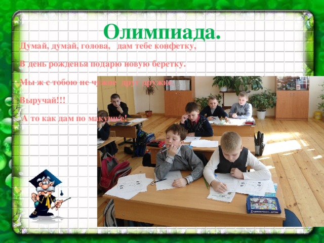 Олимпиада. Думай, думай, голова, дам тебе конфетку, В день рожденья подарю новую беретку. Мы ж с тобою не чужие друг дружке. Выручай!!!  А то как дам по макушке!