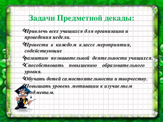 Задачи Предметной декады:   Привлечь всех учащихся для организации и проведения недели. Провести в каждом классе мероприятия, содействующие развитию познавательной деятельности учащихся. Способствовать повышению образовательного уровня. Обучать детей самостоятельности и творчеству. Повышать уровень мотивации к изучаемым предметам.     