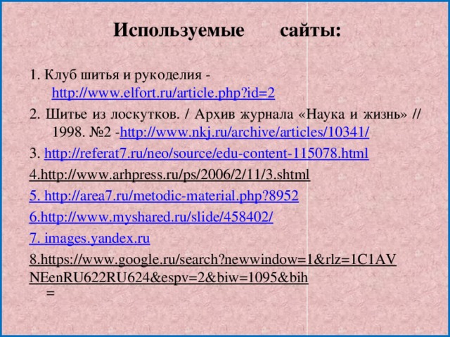 Используемые сайты: 1. Клуб шитья и рукоделия - http://www.elfort.ru/article.php?id=2 2. Шитье из лоскутков. / Архив журнала «Наука и жизнь» // 1998. №2 - http://www.nkj.ru/archive/articles/10341/ 3. http://referat7.ru/neo/source/edu-content-115078.html 4.http://www.arhpress.ru/ps/2006/2/11/3.shtml  5. http://area7.ru/metodic-material.php?8952 6.http://www.myshared.ru/slide/458402/ 7. images.yandex.ru 8.https://www.google.ru/search?newwindow=1&rlz=1C1AVNEenRU622RU624&espv=2&biw=1095&bih =