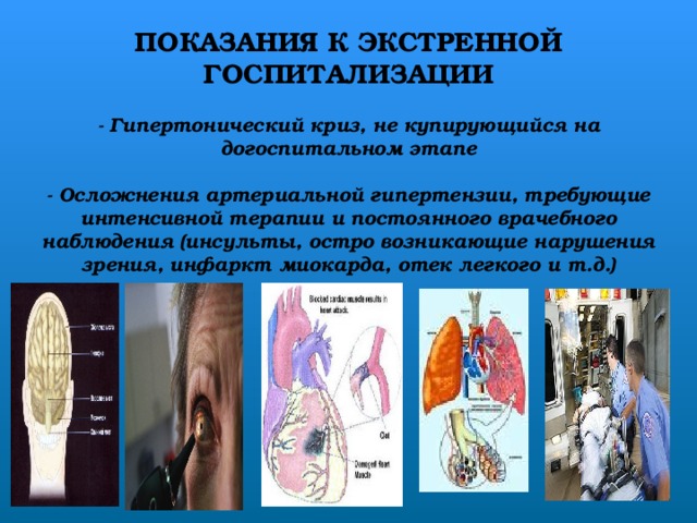 ПОКАЗАНИЯ К ЭКСТРЕННОЙ ГОСПИТАЛИЗАЦИИ   - Гипертонический криз, не купирующийся на догоспитальном этапе   - Осложнения артериальной гипертензии, требующие интенсивной терапии и постоянного врачебного наблюдения (инсульты, остро возникающие нарушения зрения, инфаркт миокарда, отек легкого и т.д.)