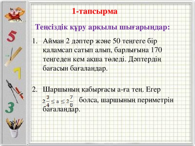 1-тапсырма Теңсіздік құру арқылы шығарыңдар: Айман 2 дәптер және 50 теңгеге бір қаламсап сатып алып, барлығына 170 теңгеден кем ақша төледі. Дәптердің бағасын бағалаңдар. Шаршының қабырғасы а-ға тең. Егер  болса, шаршының периметрін бағалаңдар.