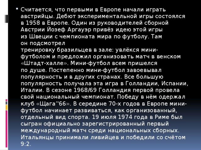 Считается, что первыми в Европе начали играть австрийцы. Дебют экспериментальной игры состоялся в 1958 в Европе. Один из руководителей сборной Австрии Йозеф Аргауэр привёз идею этой игры из Швеции с чемпионата мира по футболу. Там он подсмотрел  тренировку бразильцев в зале: увлёкся мини-футболом и предложил организовать матч в венском «Штадт-халле». Мини-футбол всем пришелся по душе. Постепенно мини-футбол завоевывал популярность и в других странах. Все большую популярность получала эта игра в Голландии, Испании, Италии. В сезоне 1968/69 Голландия первой провела свой национальный чемпионат. Победу в нём одержал клуб «Щага’'66». В середине 70-х годов в Европе мини-футбол начинает развиваться, как организованный, отдельный вид спорта. 19 июля 1974 года в Риме был сыгран официально зарегистрированный первый международный матч среди национальных сборных. Итальянцы принимали ливийцев и победили со счётом 9:2.