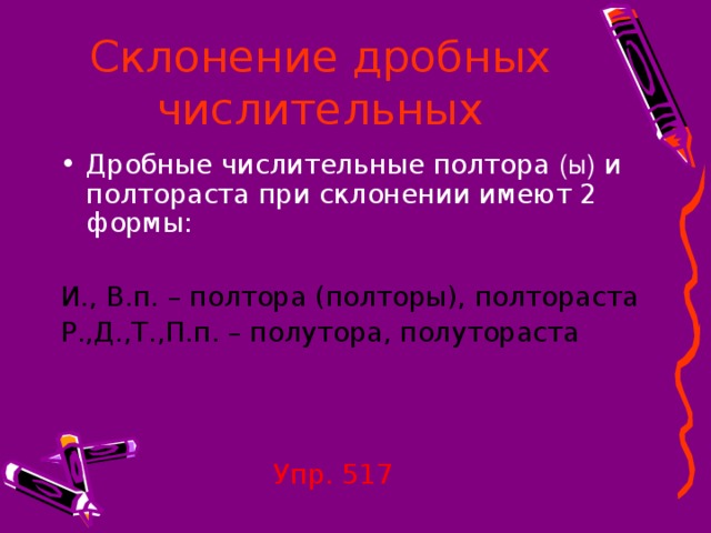 Склонение дробных числительных Дробные числительные полтора (ы) и полтораста при склонении имеют 2 формы:  И., В.п. – полтора (полторы), полтораста Р.,Д.,Т.,П.п. – полутора, полутораста  Упр. 517