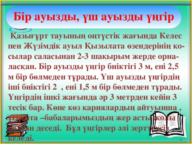 Бір ауызды, үш ауызды үңгір      Қазығұрт тауының оңтүстік жағында Келес пен Жүзімдік ауыл Қызылата өзендерінің қо-сылар саласынан 2-3 шақырым жерде орна-ласқан. Бір ауызды үңгір биіктігі 3 м, ені 2,5 м бір бөлмеден тұрады. Үш ауызды үңгірдің іші биіктігі 2 , ені 1,5 м бір бөлмеден тұрады. Үңгірдің ішкі жағында әр 3 метрден кейін 3 тесік бар. Көне көз қариялардың айтуынша , үгір ата –бабаларымыздың жер асты жолы болған деседі. Бұл үңгірлер әлі зерттеусіз келеді. 11