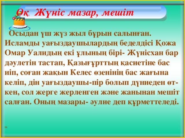 Оқ Жүніс мазар, мешіт     Осыдан үш жүз жыл бұрын салынған. Исламды уағыздаушылардың беделдісі Қожа Омар Уалидың екі ұлының бірі- Жүнісхан бар дәулетін тастап, Қазығұрттың қасиетіне бас иіп, соған жақын Келес өзенінің бас жағына келіп, дін уағыздаушы-пір болып дүниеден өт-кен, сол жерге жерленген және жанынан мешіт салған. Оның мазары- әулие деп құрметтеледі.   16