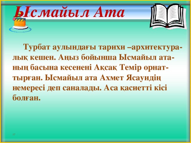 Ысмайыл Ата     Турбат аулындағы тарихи –архитектура-лық кешен. Аңыз бойынша Ысмайыл ата-ның басына кесенені Ақсақ Темір орнат-тырған. Ысмайыл ата Ахмет Ясауидің немересі деп саналады. Аса қасиетті кісі болған.    17